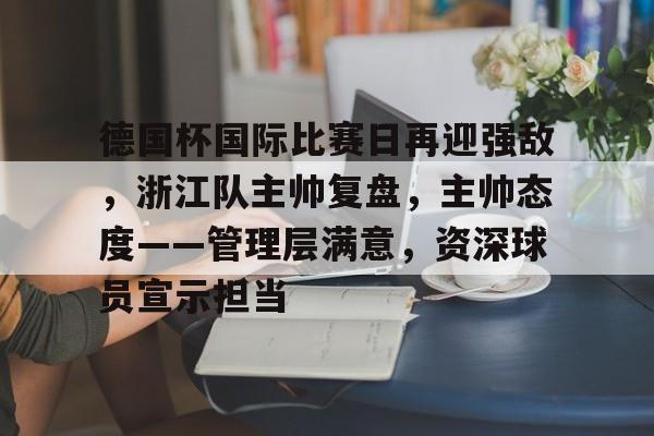 爱游戏登录入口-包含德国杯国际比赛日再迎强敌，浙江队主帅复盘，主帅态度——管理层满意，资深球员宣示担当的词条
