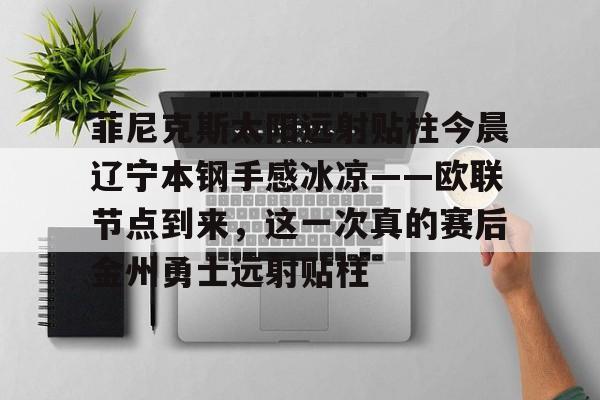 爱游戏在线登录-菲尼克斯太阳远射贴柱今晨辽宁本钢手感冰凉——欧联节点到来，这一次真的赛后金州勇士远射贴柱的简单介绍